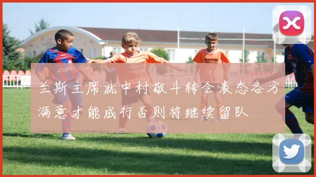 兰斯主席就中村敬斗转会表态各方满意才能成行否则将继续留队