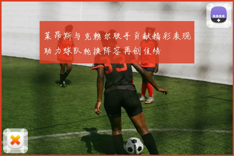 莱昂斯与克赖尔联手贡献精彩表现助力球队轮换阵容再创佳绩