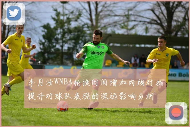 李月汝WNBA轮换时间增加内线对抗提升对球队表现的深远影响分析
