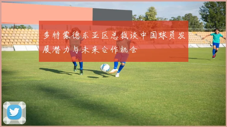 多特蒙德东亚区总裁谈中国球员发展潜力与未来合作机会