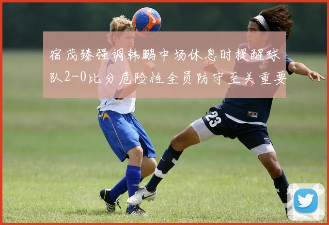 宿茂臻强调韩鹏中场休息时提醒球队2-0比分危险性全员防守至关重要