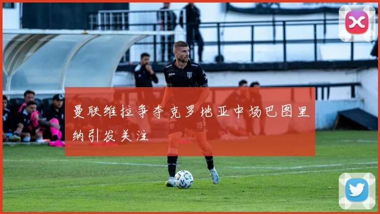 曼联维拉争夺克罗地亚中场巴图里纳引发关注