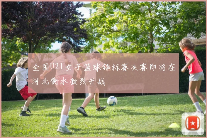 全国U21女子篮球锦标赛决赛即将在河北衡水激烈开战