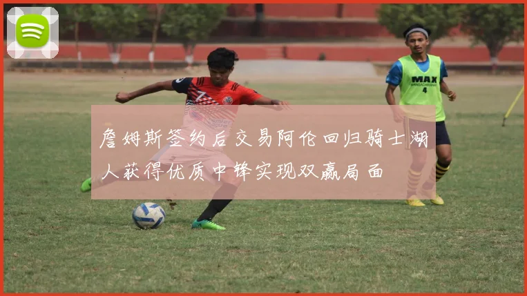 詹姆斯签约后交易阿伦回归骑士湖人获得优质中锋实现双赢局面