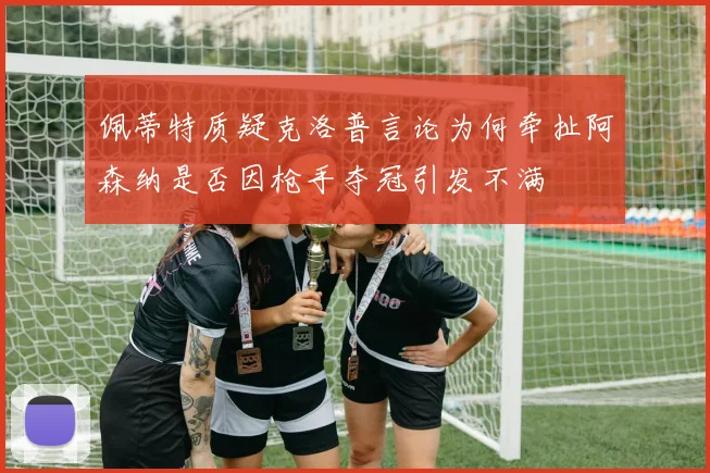 佩蒂特质疑克洛普言论为何牵扯阿森纳是否因枪手夺冠引发不满