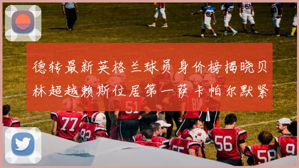 德转最新英格兰球员身价榜揭晓贝林超越赖斯位居第一萨卡帕尔默紧随其后