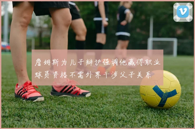 詹姆斯为儿子辩护强调他赢得职业球员资格不需外界干涉父子关系