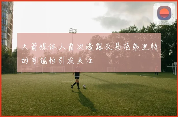火箭媒体人首次透露交易范弗里特的可能性引发关注
