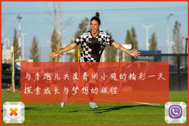 与李炮儿共度青训小将的精彩一天探索成长与梦想的旅程