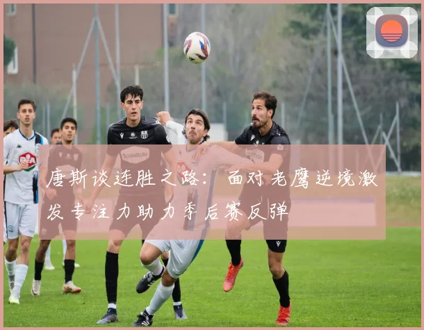 唐斯谈连胜之路：面对老鹰逆境激发专注力助力季后赛反弹