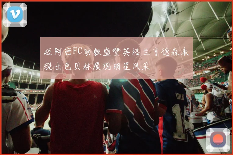 迈阿密FC助教盛赞英格兰亨德森表现出色贝林展现明星风采