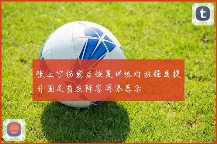 张玉宁伤愈后恢复训练对抗强度提升国足首发阵容再添悬念