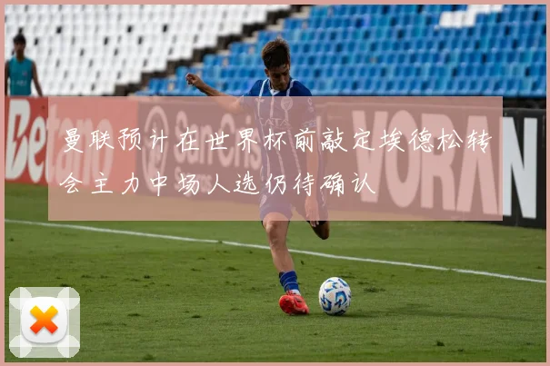 曼联预计在世界杯前敲定埃德松转会主力中场人选仍待确认