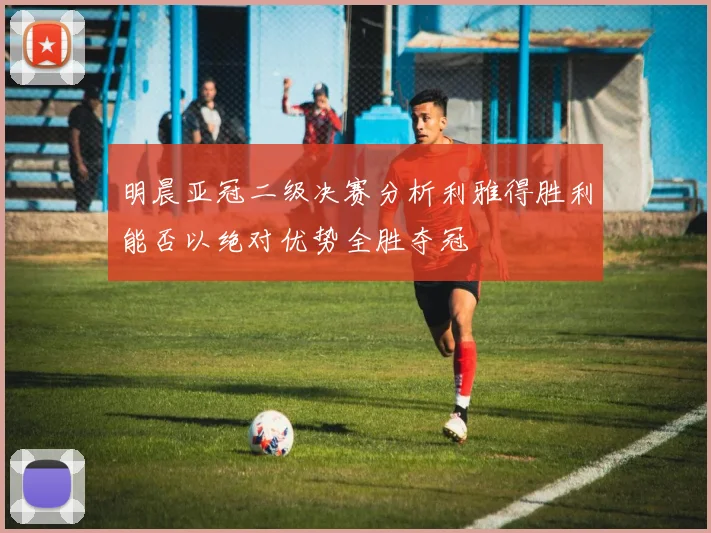 明晨亚冠二级决赛分析利雅得胜利能否以绝对优势全胜夺冠