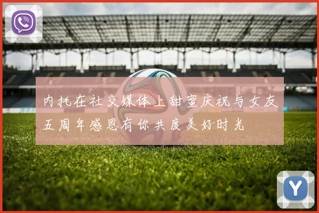 内托在社交媒体上甜蜜庆祝与女友五周年感恩有你共度美好时光