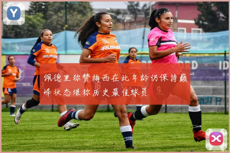 佩德里称赞梅西在此年龄仍保持巅峰状态堪称历史最佳球员