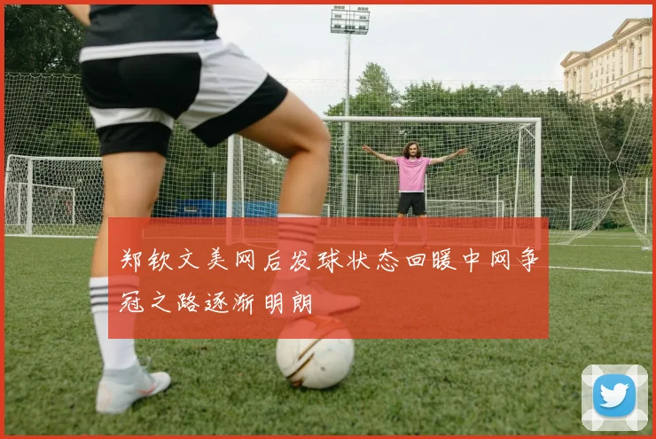 郑钦文美网后发球状态回暖中网争冠之路逐渐明朗