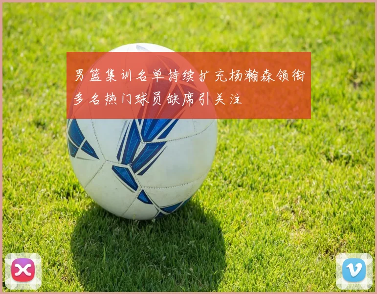 男篮集训名单持续扩充杨瀚森领衔多名热门球员缺席引关注
