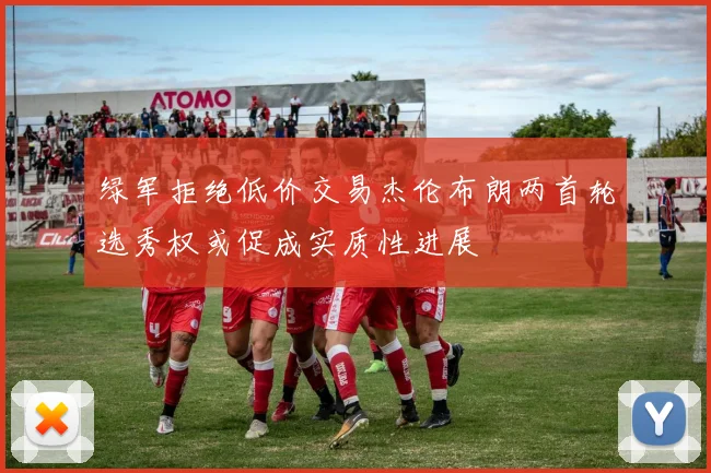 绿军拒绝低价交易杰伦布朗两首轮选秀权或促成实质性进展