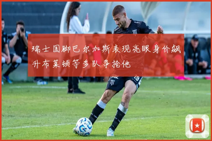 瑞士国脚巴尔加斯表现亮眼身价飙升布莱顿等多队争抢他