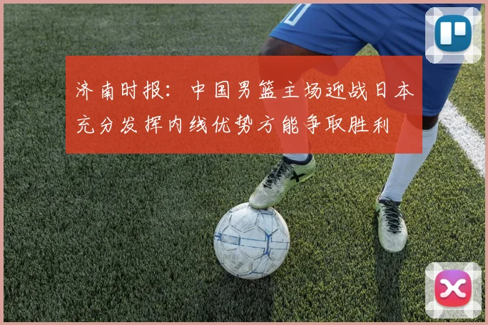 济南时报：中国男篮主场迎战日本充分发挥内线优势方能争取胜利