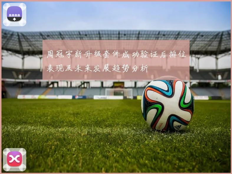周冠宇新升级套件成功验证后排位表现及未来发展趋势分析
