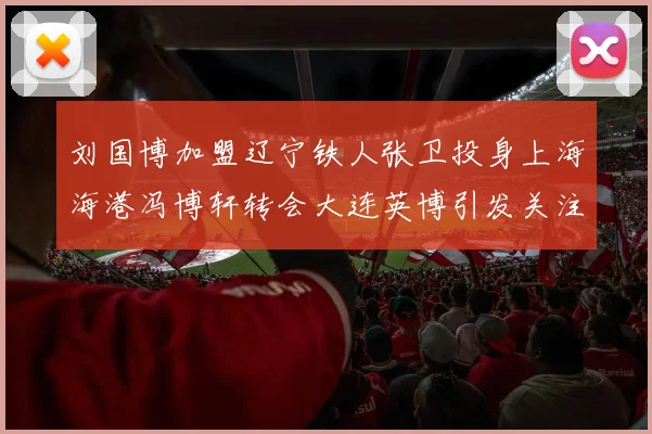 刘国博加盟辽宁铁人张卫投身上海海港冯博轩转会大连英博引发关注